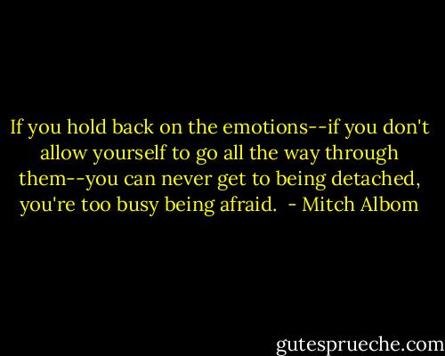 If you hold back on the emotions--if you don't allow yourself to go all the way through them--you can never get to being detached, you're too busy being afraid.  - Mitch Albom