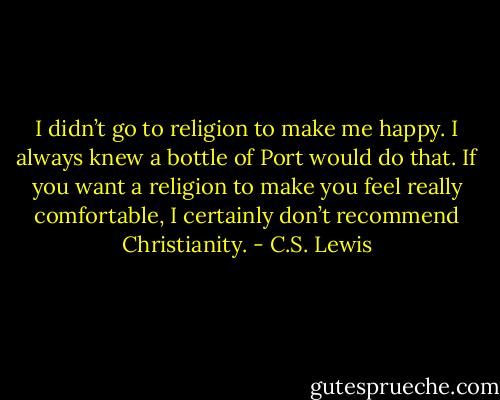 I didn’t go to religion to make me happy. I always knew a bottle of Port would do that. If you want a religion to make you feel really comfortable, I certainly don’t recommend Christianity. - C.S. Lewis