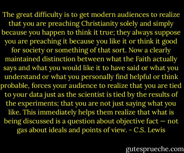 The great difficulty is to get modern audiences to realize that you are preaching Christianity solely and simply because you happen to think it true; they always suppose you are preaching it because you like it or think it good for society or something of that sort. Now a clearly maintained distinction between what the Faith actually says and what you would like it to have said or what you understand or what you personally find helpful or think probable, forces your audience to realize that you are tied to your data just as the scientist is tied by the results of the experiments; that you are not just saying what you like. This immediately helps them realize that what is being discussed is a question about objective fact — not gas about ideals and points of view. - C.S. Lewis