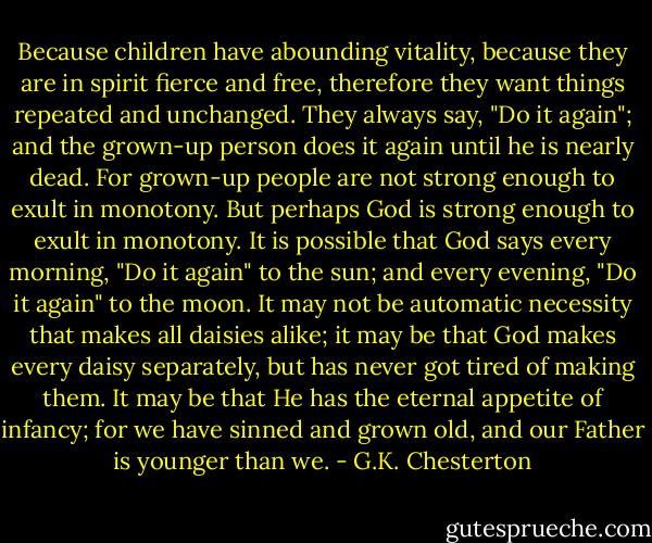 Because children have abounding vitality, because they are in spirit fierce and free, therefore they want things repeated and unchanged. They always say, "Do it again"; and the grown-up person does it again until he is nearly dead. For grown-up people are not strong enough to exult in monotony. But perhaps God is strong enough to exult in monotony. It is possible that God says every morning, "Do it again" to the sun; and every evening, "Do it again" to the moon. It may not be automatic necessity that makes all daisies alike; it may be that God makes every daisy separately, but has never got tired of making them. It may be that He has the eternal appetite of infancy; for we have sinned and grown old, and our Father is younger than we. - G.K. Chesterton