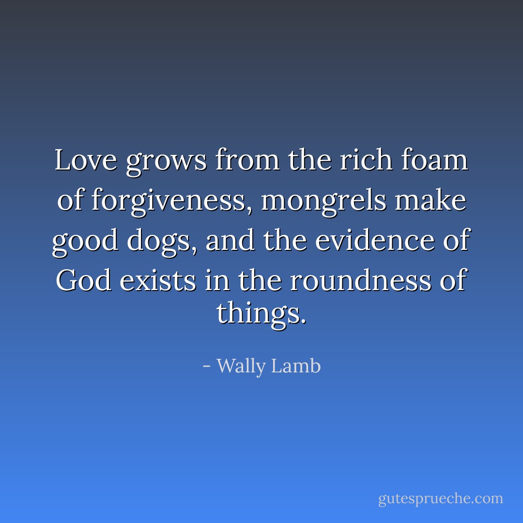 Love grows from the rich foam of forgiveness, mongrels make good dogs, and the evidence of God exists in the roundness of things. - Wally Lamb