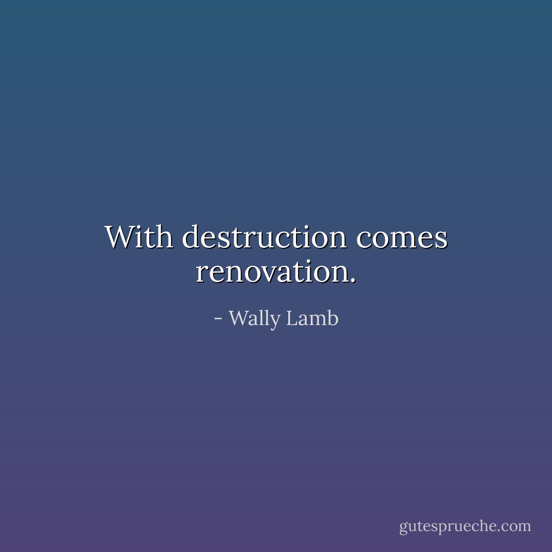 With destruction comes renovation. - Wally Lamb