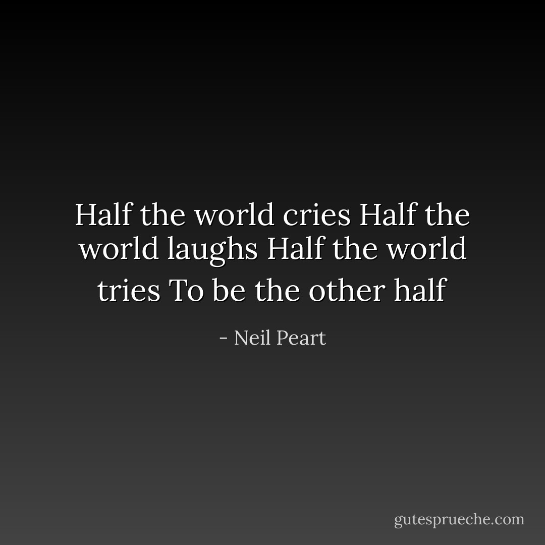 Half the world cries<br />Half the world laughs<br />Half the world tries<br />To be the other half - Neil Peart