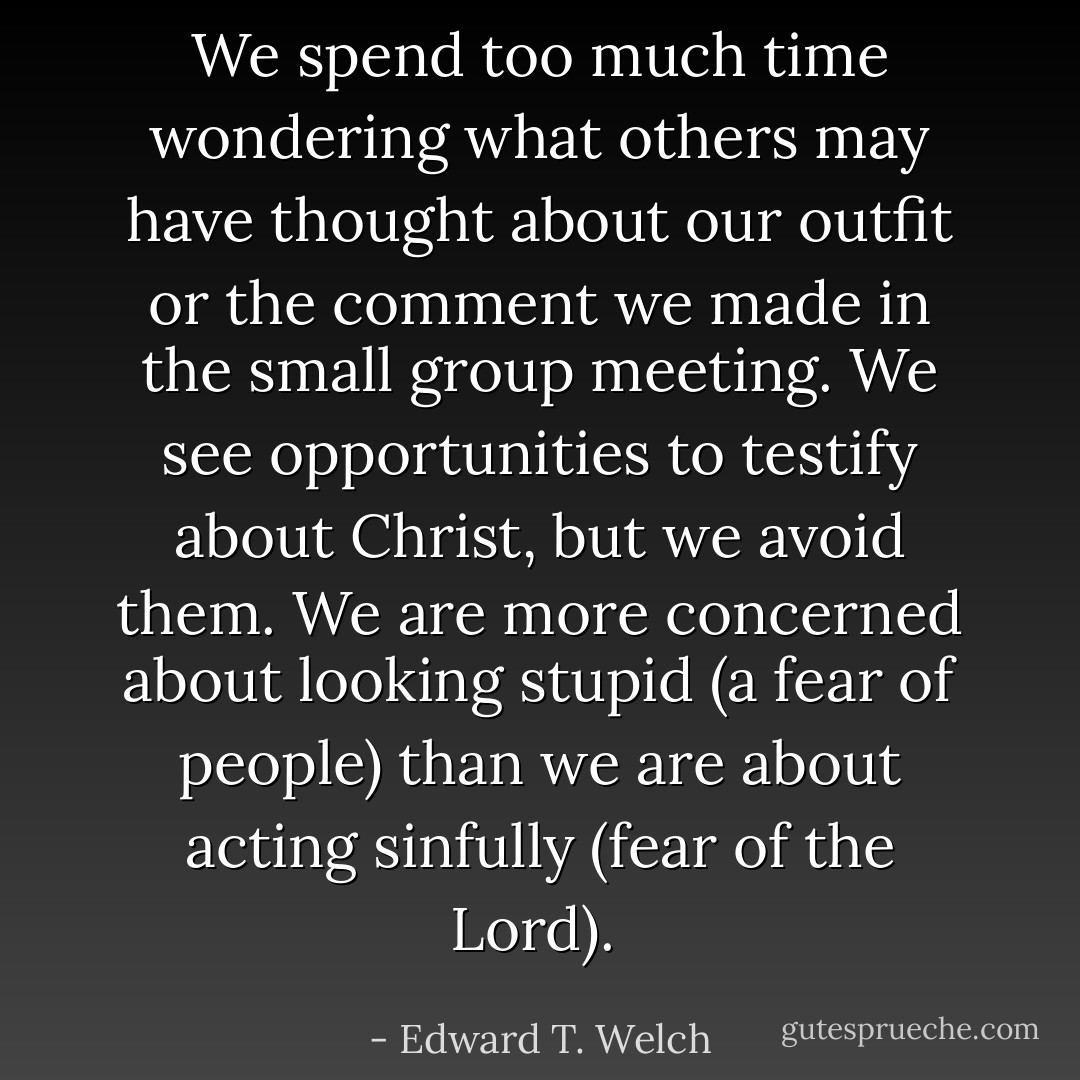 We spend too much time wondering what others may have thought about our outfit or the comment we made in the small group meeting. We see opportunities to testify about Christ, but we avoid them. We are more concerned about looking stupid (a fear of people) than we are about acting sinfully (fear of the Lord).  - Edward T. Welch
