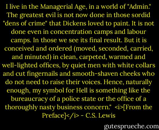 I live in the Managerial Age, in a world of "Admin." The greatest evil is not now done in those sordid "dens of crime" that Dickens loved to paint. It is not done even in concentration camps and labour camps. In those we see its final result. But it is conceived and ordered (moved, seconded, carried, and minuted) in clean, carpeted, warmed and well-lighted offices, by quiet men with white collars and cut fingernails and smooth-shaven cheeks who do not need to raise their voices. Hence, naturally enough, my symbol for Hell is something like the bureaucracy of a police state or the office of a thoroughly nasty business concern."<br /><br /><i>[From the Preface]</i> - C.S. Lewis