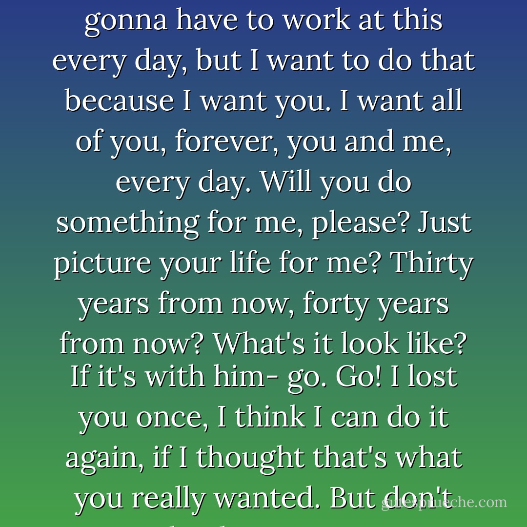 So, it's not gonna be easy. It's gonna be really hard. We're gonna have to work at this every day, but I want to do that because I want you. I want all of you, forever, you and me, every day. Will you do something for me, please? Just picture your life for me? Thirty years from now, forty years from now? What's it look like? If it's with him- go. Go! I lost you once, I think I can do it again, if I thought that's what you really wanted. But don't you take the easy way out. - Nicholas Sparks