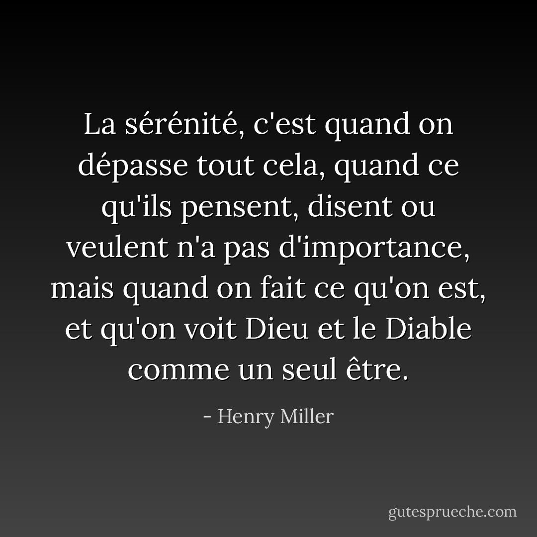 La sérénité, c'est quand on dépasse tout cela, quand ce qu'ils pensent, disent ou veulent n'a pas d'importance, mais quand on fait ce qu'on est, et qu'on voit Dieu et le Diable comme un seul être. - Henry Miller