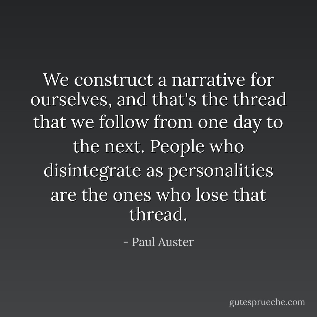 We construct a narrative for ourselves, and that's the thread that we follow from one day to the next. People who disintegrate as personalities are the ones who lose that thread. - Paul Auster