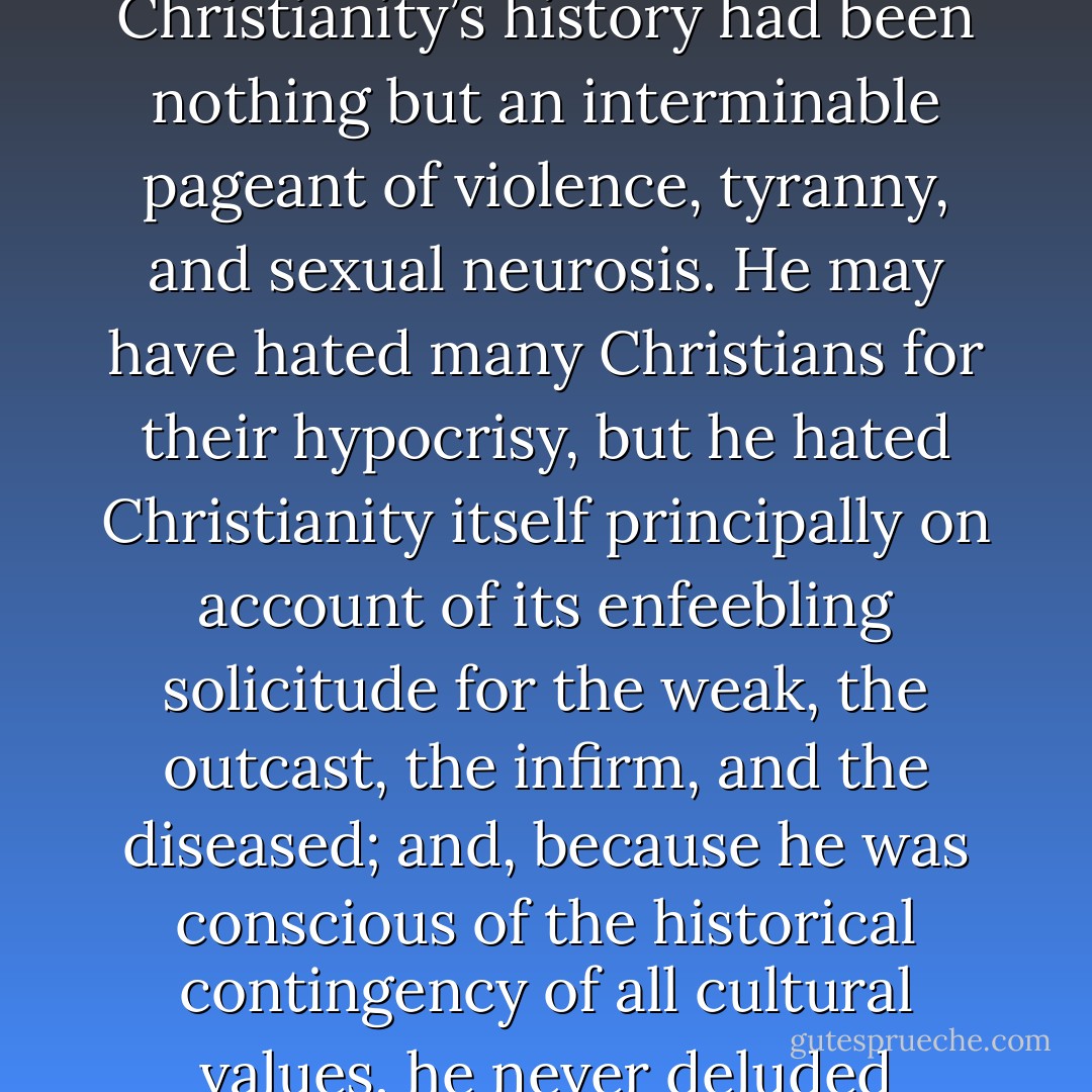 . . . [Nietzsche] had the good manners to despise Christianity, in large part, for what it actually was--above all, for its devotion to an ethics of compassion--rather than allow himself the soothing, self-righteous fantasy that Christianity’s history had been nothing but an interminable pageant of violence, tyranny, and sexual neurosis. He may have hated many Christians for their hypocrisy, but he hated Christianity itself principally on account of its enfeebling solicitude for the weak, the outcast, the infirm, and the diseased; and, because he was conscious of the historical contingency of all cultural values, he never deluded himself that humanity could do away with Christian faith while simply retaining Christian morality in some diluted form, such as liberal social conscience or innate human sympathy. - David Bentley Hart