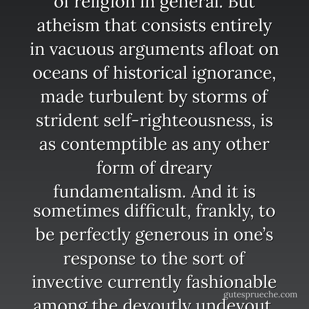 I can honestly say that there are many forms of atheism that I find far more admirable than many forms of Christianity or of religion in general. But atheism that consists entirely in vacuous arguments afloat on oceans of historical ignorance, made turbulent by storms of strident self-righteousness, is as contemptible as any other form of dreary fundamentalism. And it is sometimes difficult, frankly, to be perfectly generous in one’s response to the sort of invective currently fashionable among the devoutly undevout, or to the sort of historical misrepresentations it typically involves. - David Bentley Hart