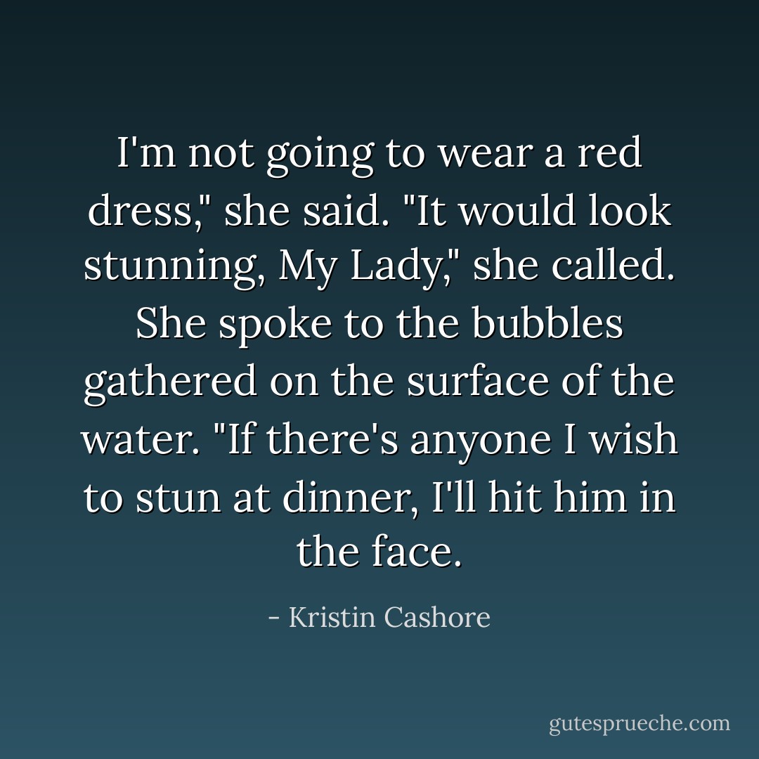 I'm not going to wear a red dress," she said.<br />"It would look stunning, My Lady," she called.<br />She spoke to the bubbles gathered on the surface of the water. "If there's anyone I wish to stun at dinner, I'll hit him in the face. - Kristin Cashore
