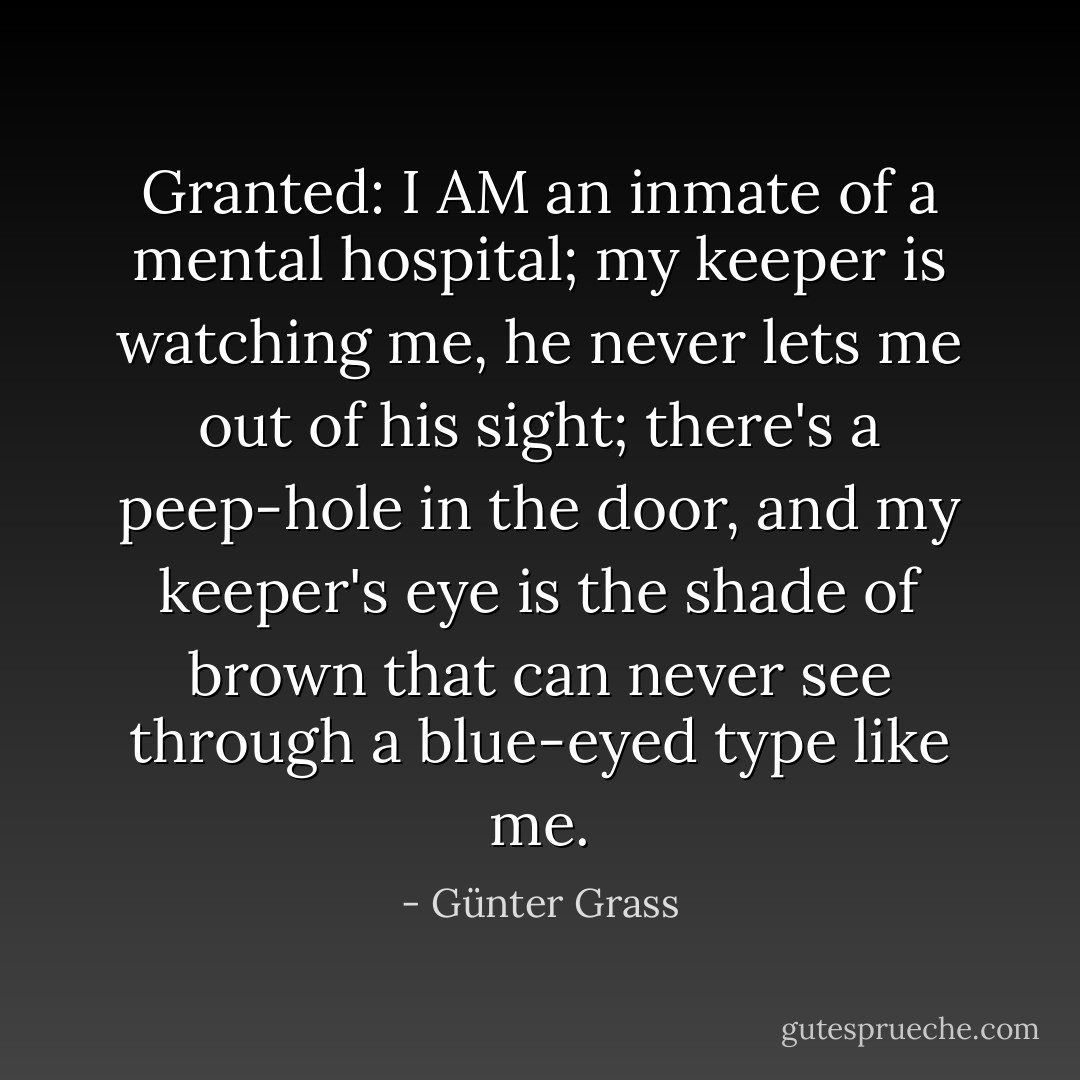 Granted: I AM an inmate of a mental hospital; my keeper is watching me, he never lets me out of his sight; there's a peep-hole in the door, and my keeper's eye is the shade of brown that can never see through a blue-eyed type like me. - Günter Grass
