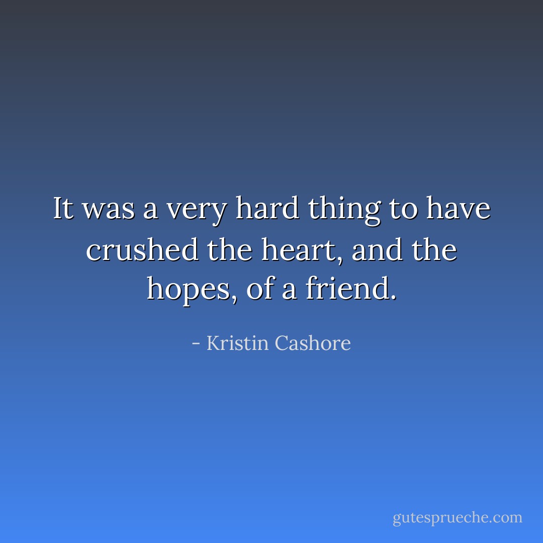 It was a very hard thing to have crushed the heart, and the hopes, of a friend. - Kristin Cashore