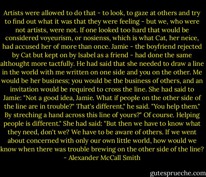 Artists were allowed to do that - to look, to gaze at others and try to find out what it was that they were feeling - but we, who were not artists, were not. If one looked too hard that would be considered voyeurism, or nosienss, which is what Cat, her neice, had accused her of more than once. Jamie - the boyfriend rejected by Cat but kept on by Isabel as a friend - had done the same althought more tactfully. He had said that she needed to draw a line in the world with me written on one side and you on the other. Me would be her business; you would be the business of others, and an invitation would be required to cross the line.<br />She had said to Jamie: "Not a good idea, Jamie. What if people on the other side of the line are in trouble?"<br />That's different," he said. "You help them."<br />By streching a hand across this line of yours?"<br />Of course. Helping people is different."<br />She had said: "But then we have to know what they need, don't we? We have to be aware of others. If we went about concerned with only our own little world, how would we know when there was trouble brewing on the other side of the line? - Alexander McCall Smith