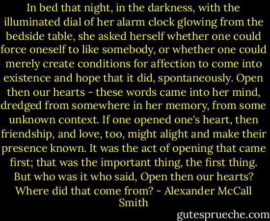 In bed that night, in the darkness, with the illuminated dial of her alarm clock glowing from the bedside table, she asked herself whether one could force oneself to like somebody, or whether one could merely create conditions for affection to come into existence and hope that it did, spontaneously. Open then our hearts - these words came into her mind, dredged from somewhere in her memory, from some unknown context. If one opened one's heart, then friendship, and love, too, might alight and make their presence known. It was the act of opening that came first; that was the important thing, the first thing. But who was it who said, Open then our hearts? Where did that come from? - Alexander McCall Smith