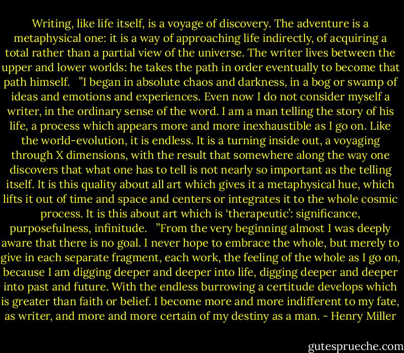 Writing, like life itself, is a voyage of discovery. The adventure is a metaphysical one: it is a way of approaching life indirectly, of acquiring a total rather than a partial view of the universe. The writer lives between the upper and lower worlds: he takes the path in order eventually to become that path himself.<br /><br /> ”I began in absolute chaos and darkness, in a bog or swamp of ideas and emotions and experiences. Even now I do not consider myself a writer, in the ordinary sense of the word. I am a man telling the story of his life, a process which appears more and more inexhaustible as I go on. Like the world-evolution, it is endless. It is a turning inside out, a voyaging through X dimensions, with the result that somewhere along the way one discovers that what one has to tell is not nearly so important as the telling itself. It is this quality about all art which gives it a metaphysical hue, which lifts it out of time and space and centers or integrates it to the whole cosmic process. It is this about art which is ‘therapeutic’: significance, purposefulness, infinitude.<br /><br /> ”From the very beginning almost I was deeply aware that there is no goal. I never hope to embrace the whole, but merely to give in each separate fragment, each work, the feeling of the whole as I go on, because I am digging deeper and deeper into life, digging deeper and deeper into past and future. With the endless burrowing a certitude develops which is greater than faith or belief. I become more and more indifferent to my fate, as writer, and more and more certain of my destiny as a man. - Henry Miller