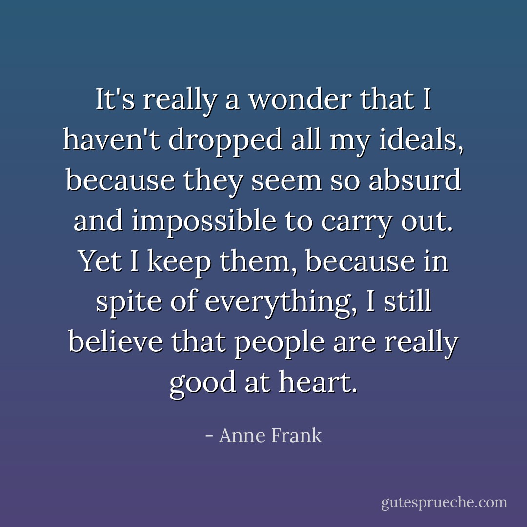 It's really a wonder that I haven't dropped all my ideals, because they seem so absurd and impossible to carry out. Yet I keep them, because in spite of everything, I still believe that people are really good at heart. - Anne Frank