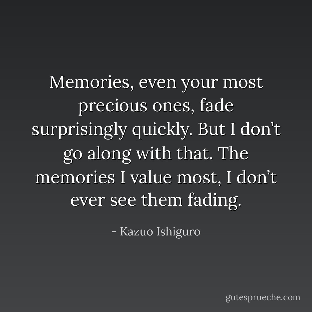 Memories, even your most precious ones, fade surprisingly quickly. But I don’t go along with that. The memories I value most, I don’t ever see them fading. - Kazuo Ishiguro
