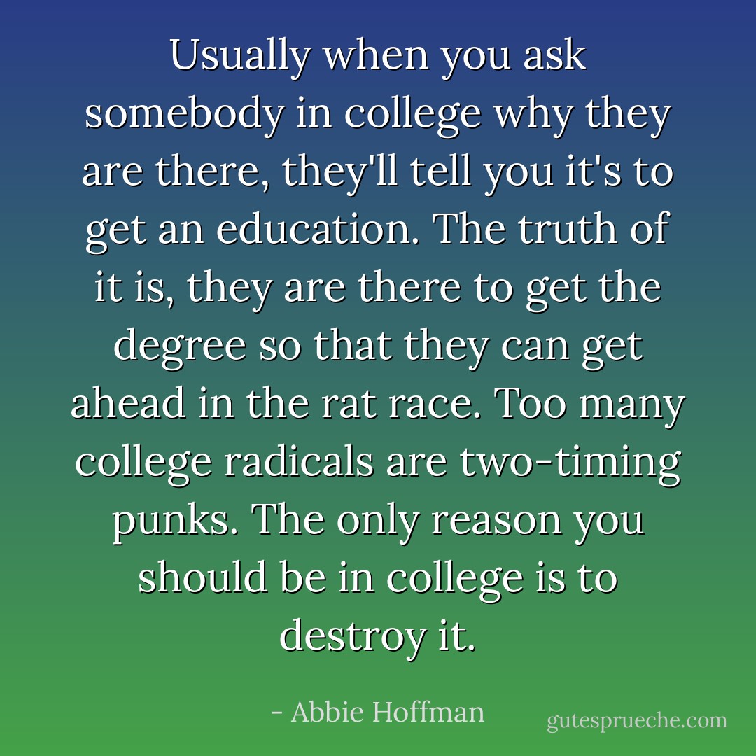 Usually when you ask somebody in college why they are there, they'll tell you it's to get an education. The truth of it is, they are there to get the degree so that they can get ahead in the rat race. Too many college radicals are two-timing punks. The only reason you should be in college is to destroy it. - Abbie Hoffman