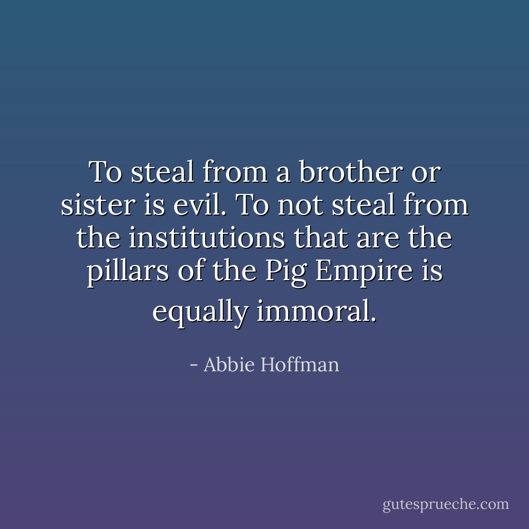 To steal from a brother or sister is evil. To not steal from the institutions that are the pillars of the Pig Empire is equally immoral. - Abbie Hoffman
