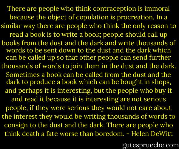 There are people who think contraception is immoral because the object of copulation is procreation. In a similar way there are people who think the only reason to read a book is to write a book; people should call up books from the dust and the dark and write thousands of words to be sent down to the dust and the dark which can be called up so that other people can send further thousands of words to join them in the dust and the dark. Sometimes a book can be called from the dust and the dark to produce a book which can be bought in shops, and perhaps it is interesting, but the people who buy it and read it because it is interesting are not serious people, if they were serious they would not care about the interest they would be writing thousands of words to consign to the dust and the dark. There are people who think death a fate worse than boredom. - Helen DeWitt
