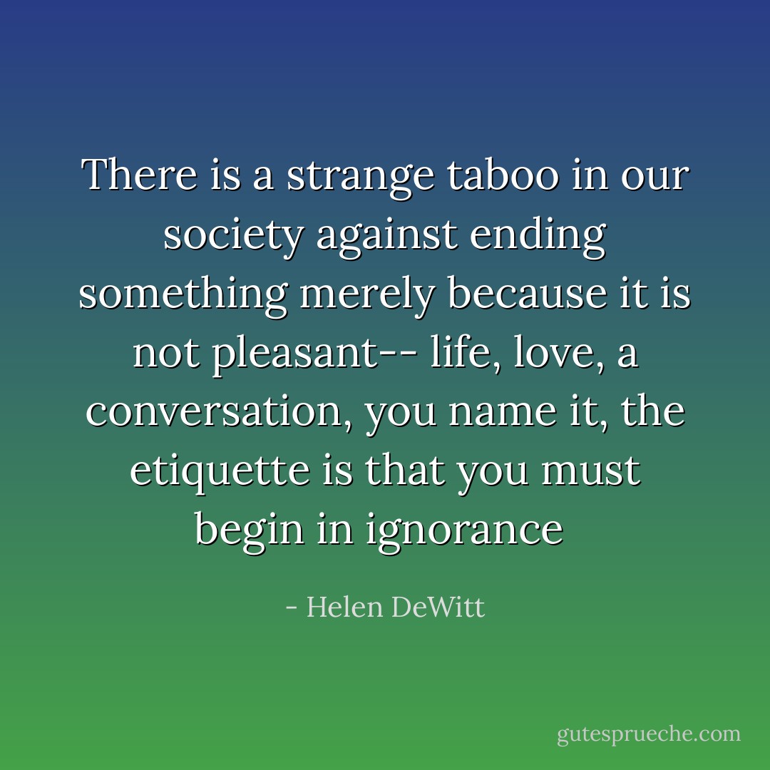 There is a strange taboo in our society against ending something merely because it is not pleasant-- life, love, a conversation, you name it, the etiquette is that you must begin in ignorance  - Helen DeWitt