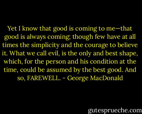 Yet I know that good is coming to me—that good is always coming; though few have at all times the simplicity and the courage to believe it. What we call evil, is the only and best shape, which, for the person and his condition at the time, could be assumed by the best good. And so, FAREWELL. - George MacDonald