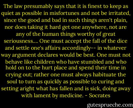The law presumably says that it is finest to keep as quiet as possible in misfortunes and not be irritated, since the good and bad in such things aren't plain, nor does taking it hard get one anywhere, not are any of the human things worthy of great seriousness.... One must accept the fall of the dice and settle one's affairs accordingly-- in whatever way argument declares would be best. One must not behave like children who have stumbled and who hold on to the hurt place and spend their time in crying out; rather one must always habituate the soul to turn as quickly as possible to curing and setting aright what has fallen and is sick, doing away with lament by medicine. - Socrates