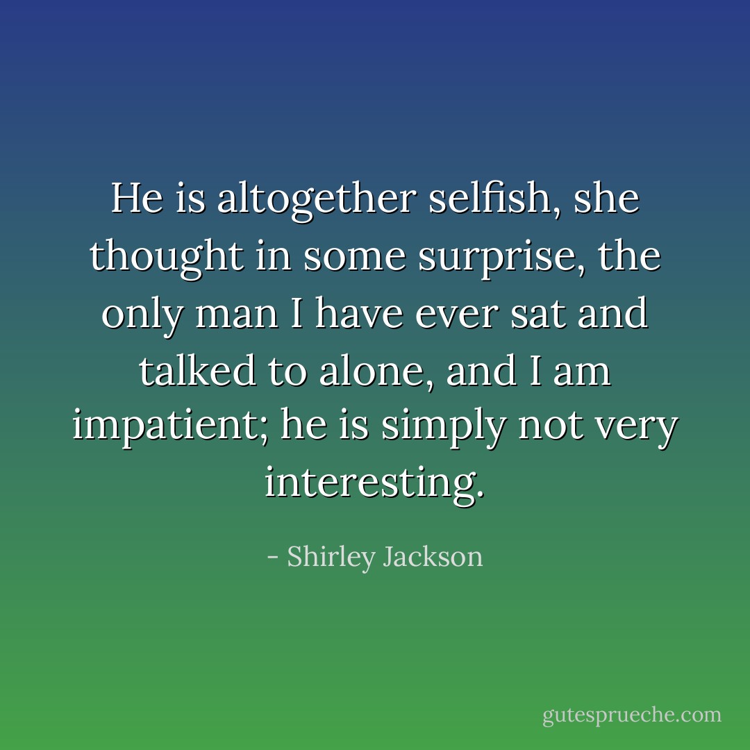 He is altogether selfish, she thought in some surprise, the only man I have ever sat and talked to alone, and I am impatient; he is simply not very interesting. - Shirley Jackson