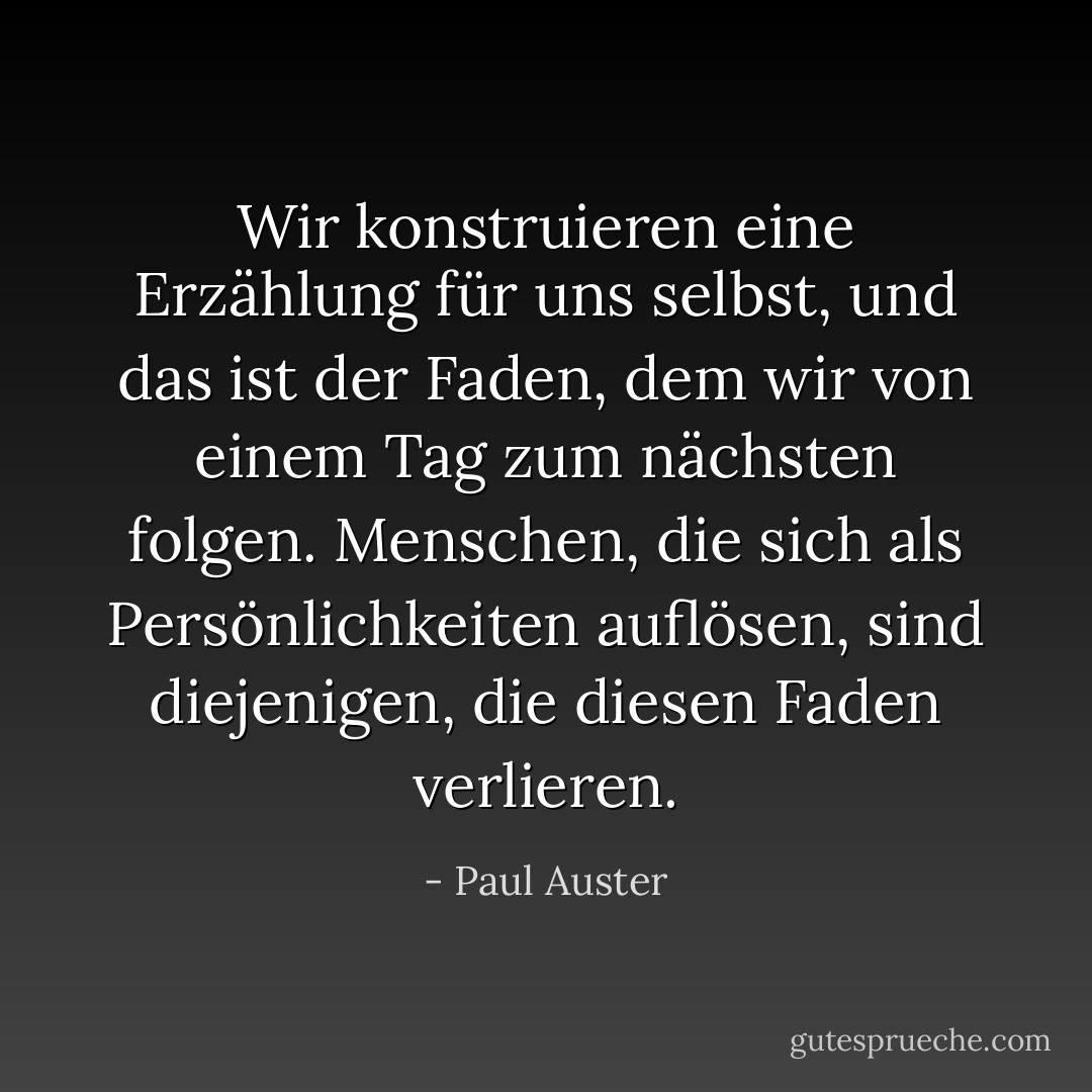 Wir konstruieren eine Erzählung für uns selbst, und das ist der Faden, dem wir von einem Tag zum nächsten folgen. Menschen, die sich als Persönlichkeiten auflösen, sind diejenigen, die diesen Faden verlieren. - Paul Auster<