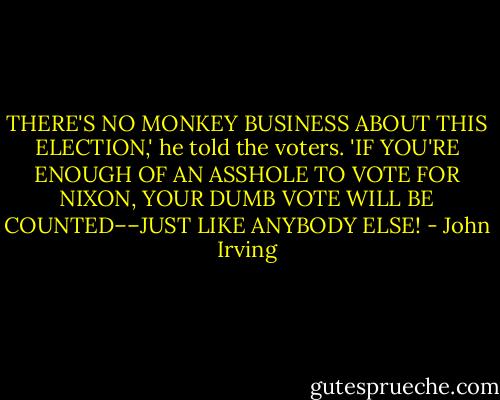 THERE'S NO MONKEY BUSINESS ABOUT THIS ELECTION,' he told the voters. 'IF YOU'RE ENOUGH OF AN ASSHOLE TO VOTE FOR NIXON, YOUR DUMB VOTE WILL BE COUNTED––JUST LIKE ANYBODY ELSE! - John Irving