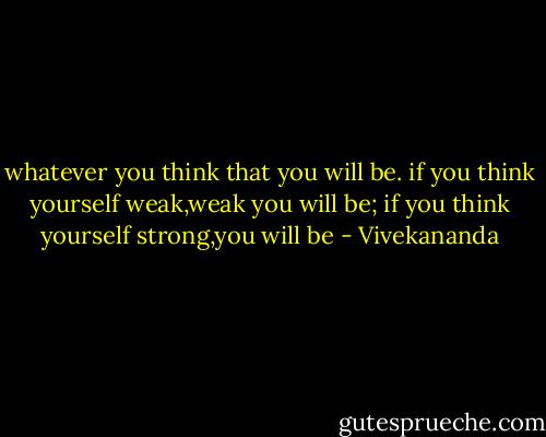 whatever you think that you will be.<br />if you think yourself weak,weak you will be;<br />if you think yourself strong,you will be - Vivekananda