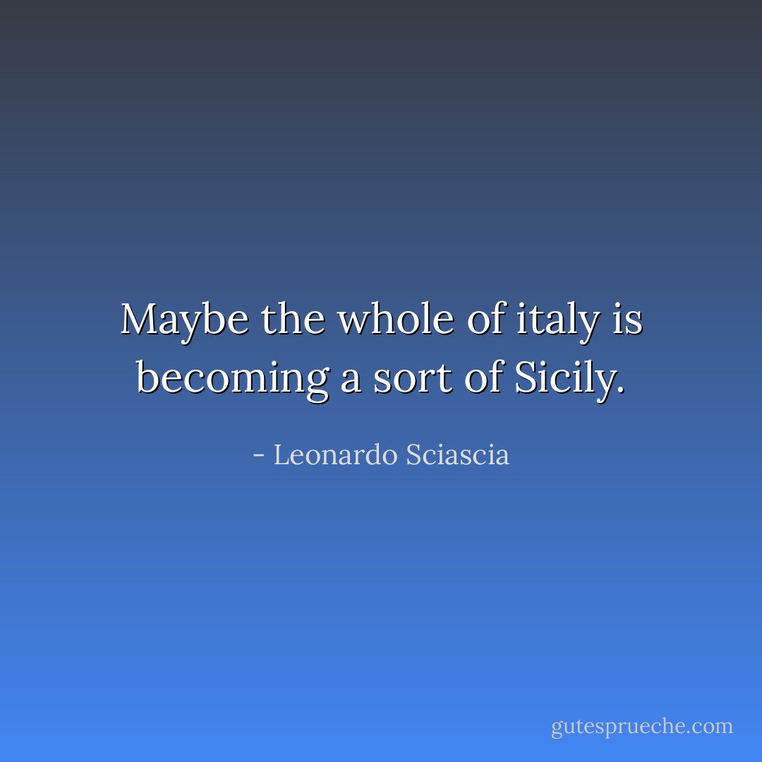 Maybe the whole of italy is becoming a sort of Sicily. - Leonardo Sciascia