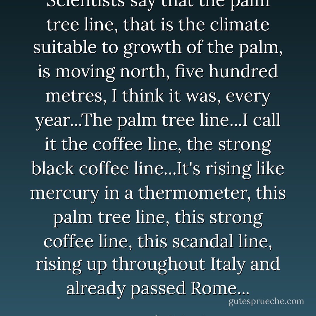 Scientists say that the palm tree line, that is the climate suitable to growth of the palm, is moving north, five hundred metres, I think it was, every year...The palm tree line...I call it the coffee line, the strong black coffee line...It's rising like mercury in a thermometer, this palm tree line, this strong coffee line, this scandal line, rising up throughout Italy and already passed Rome... - Leonardo Sciascia