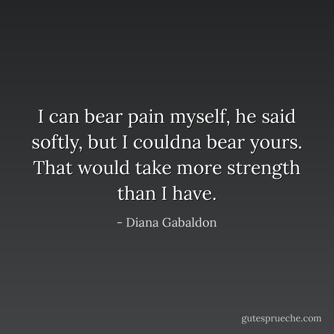 I can bear pain myself, he said softly, but I couldna bear yours. That would take more strength than I have. - Diana Gabaldon