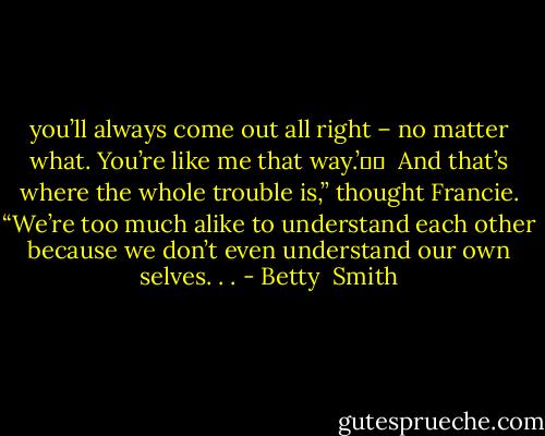 you’ll always come out all right – no matter what. You’re like me that way.’		 <br />And that’s where the whole trouble is,” thought Francie. “We’re too much alike to understand each other because we don’t even understand our own selves. . . - Betty  Smith