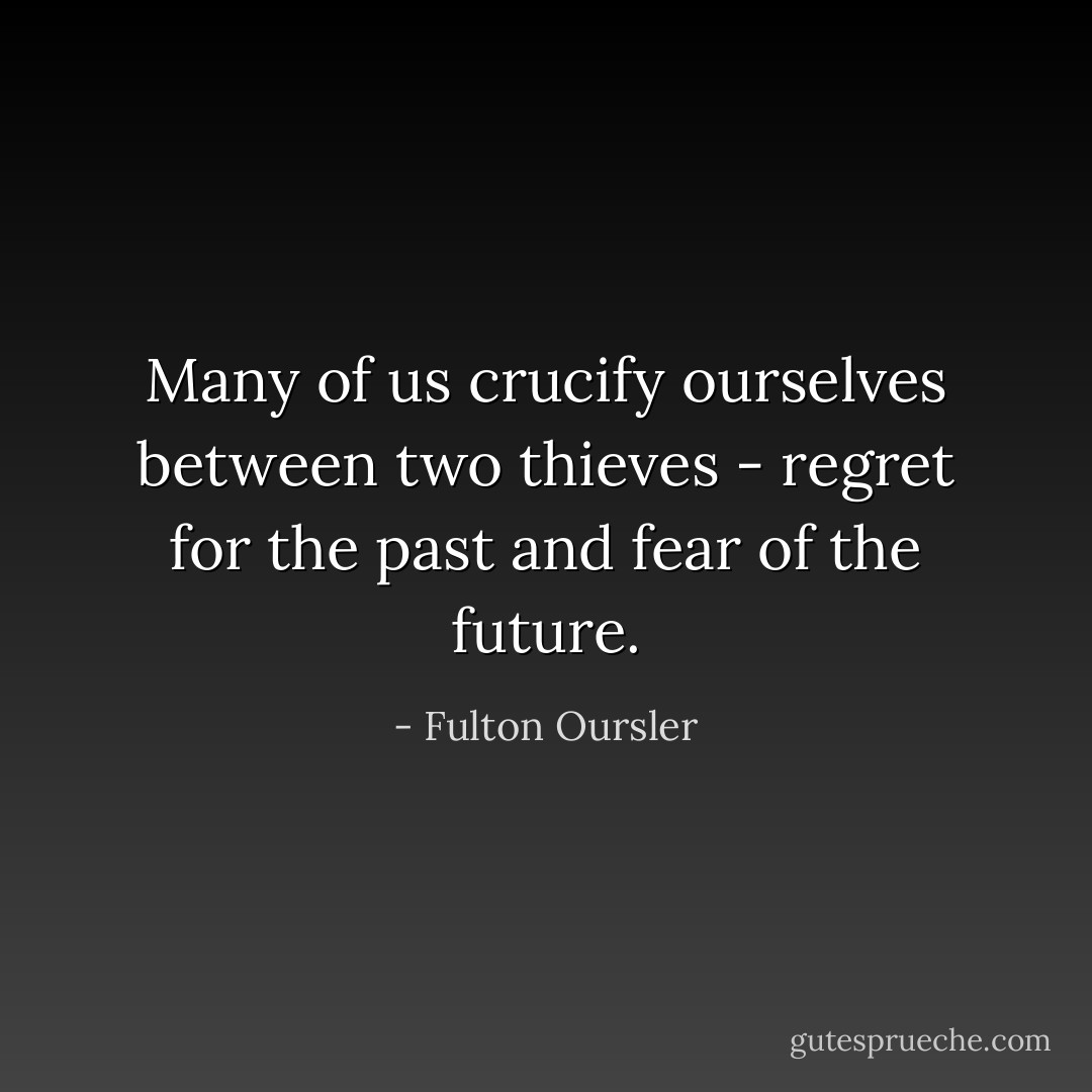 Many of us crucify ourselves between two thieves - regret for the past and fear of the future. - Fulton Oursler