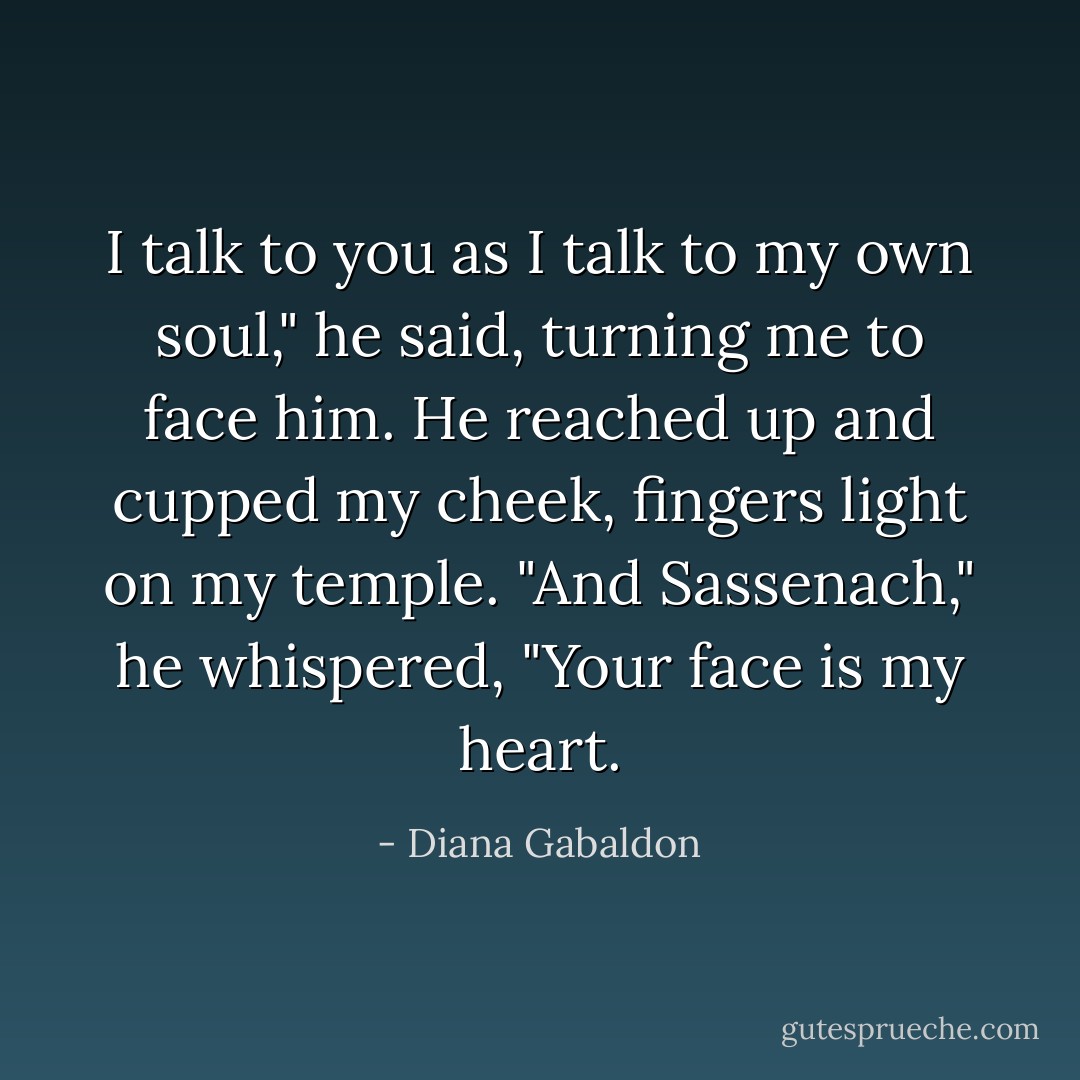 I talk to you as I talk to my own soul," he said, turning me to face him. He reached up and cupped my cheek, fingers light on my temple. "And Sassenach," he whispered, "Your face is my heart. - Diana Gabaldon