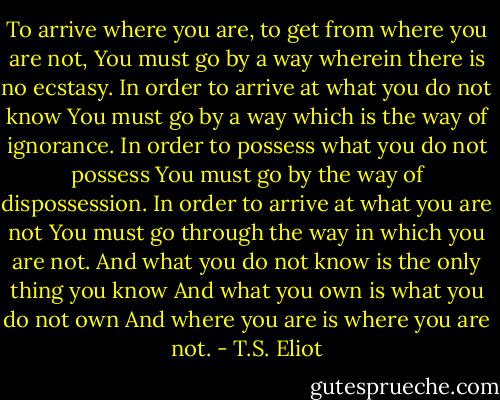 To arrive where you are, to get from where you are not,<br />You must go by a way wherein there is no ecstasy.<br />In order to arrive at what you do not know<br />You must go by a way which is the way of ignorance.<br />In order to possess what you do not possess<br />You must go by the way of dispossession.<br />In order to arrive at what you are not<br />You must go through the way in which you are not.<br />And what you do not know is the only thing you know<br />And what you own is what you do not own<br />And where you are is where you are not. - T.S. Eliot