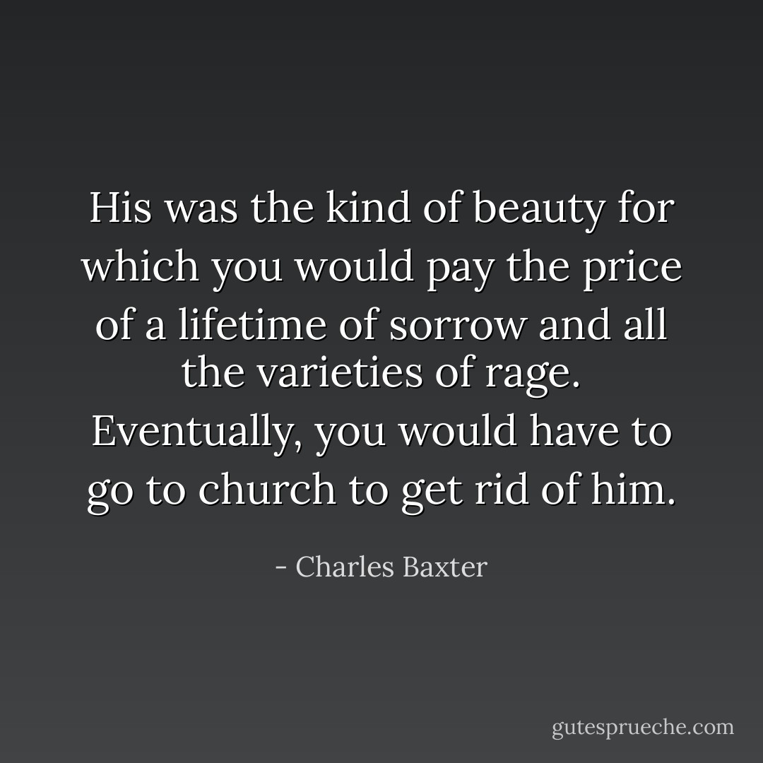 His was the kind of beauty for which you would pay the price of a lifetime of sorrow and all the varieties of rage. Eventually, you would have to go to church to get rid of him. - Charles Baxter