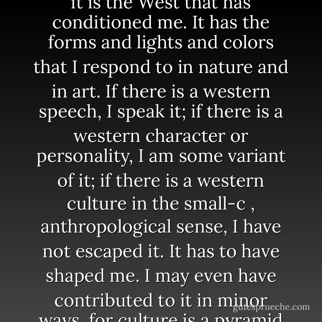 If there is such a thing as being conditioned by climate and geography, and I think there is, it is the West that has conditioned me. It has the forms and lights and colors that I respond to in nature and in art. If there is a western speech, I speak it; if there is a western character or personality, I am some variant of it; if there is a western culture in the small-c , anthropological sense, I have not escaped it. It has to have shaped me. I may even have contributed to it in minor ways, for culture is a pyramid to which each of us brings a stone.<br /> - Wallace Stegner