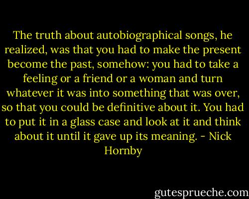The truth about autobiographical songs, he realized, was that you had to make the present become the past, somehow: you had to take a feeling or a friend or a woman and turn whatever it was into something that was over, so that you could be definitive about it. You had to put it in a glass case and look at it and think about it until it gave up its meaning. - Nick Hornby