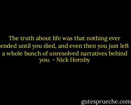 The truth about life was that nothing ever ended until you died, and even then you just left a whole bunch of unresolved narratives behind you. - Nick Hornby