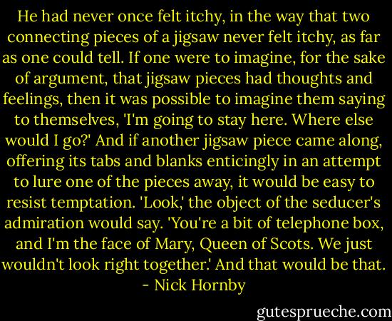 He had never once felt itchy, in the way that two connecting pieces of a jigsaw never felt itchy, as far as one could tell. If one were to imagine, for the sake of argument, that jigsaw pieces had thoughts and feelings, then it was possible to imagine them saying to themselves, 'I'm going to stay here. Where else would I go?' And if another jigsaw piece came along, offering its tabs and blanks enticingly in an attempt to lure one of the pieces away, it would be easy to resist temptation. 'Look,' the object of the seducer's admiration would say. 'You're a bit of telephone box, and I'm the face of Mary, Queen of Scots. We just wouldn't look right together.' And that would be that. - Nick Hornby