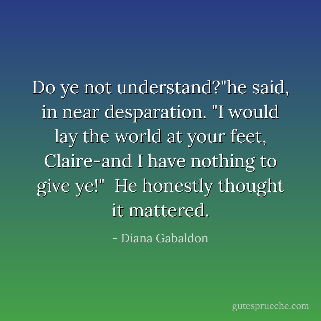 Do ye not understand?"he said, in near desparation. "I would lay the world at your feet, Claire-and I have nothing to give ye!"<br /> He honestly thought it mattered. - Diana Gabaldon