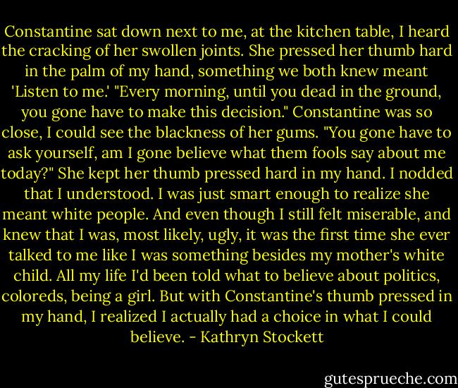 Constantine sat down next to me, at the kitchen table, I heard the cracking of her swollen joints. She pressed her thumb hard in the palm of my hand, something we both knew meant 'Listen to me.' "Every morning, until you dead in the ground, you gone have to make this decision." Constantine was so close, I could see the blackness of her gums. "You gone have to ask yourself, am I gone believe what them fools say about me today?" She kept her thumb pressed hard in my hand. I nodded that I understood. I was just smart enough to realize she meant white people. And even though I still felt miserable, and knew that I was, most likely, ugly, it was the first time she ever talked to me like I was something besides my mother's white child. All my life I'd been told what to believe about politics, coloreds, being a girl. But with Constantine's thumb pressed in my hand, I realized I actually had a choice in what I could believe. - Kathryn Stockett