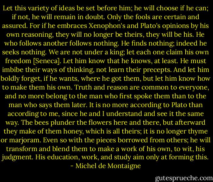 Let this variety of ideas be set before him; he will choose if he can; if not, he will remain in doubt. Only the fools are certain and assured. For if he embraces Xenophon's and Plato's opinions by his own reasoning, they will no longer be theirs, they will be his. He who follows another follows nothing. He finds nothing; indeed he seeks nothing. We are not under a king; let each one claim his own freedom [Seneca]. Let him know that he knows, at least. He must imbibe their ways of thinking, not learn their precepts. And let him boldly forget, if he wants, where he got them, but let him know how to make them his own. Truth and reason are common to everyone, and no more belong to the man who first spoke them than to the man who says them later. It is no more according to Plato than according to me, since he and I understand and see it the same way. The bees plunder the flowers here and there, but afterward they make of them honey, which is all theirs; it is no longer thyme or marjoram. Even so with the pieces borrowed from others; he will transform and blend them to make a work of his own, to wit, his judgment. His education, work, and study aim only at forming this. - Michel de Montaigne