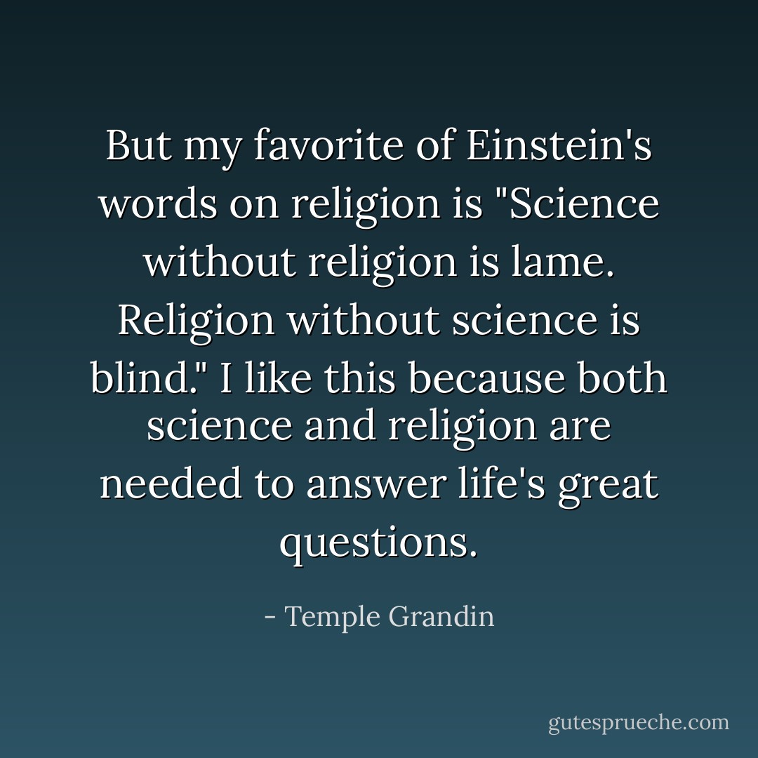 But my favorite of Einstein's words on religion is "Science without religion is lame. Religion without science is blind." I like this because both science and religion are needed to answer life's great questions. - Temple Grandin