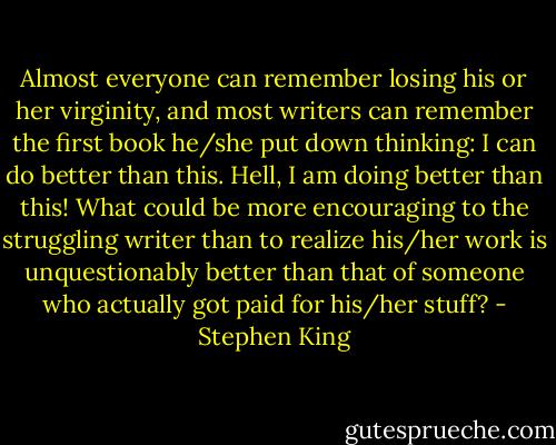 Almost everyone can remember losing his or her virginity, and most writers can remember the first book he/she put down thinking: I can do better than this. Hell, I am doing better than this! What could be more encouraging to the struggling writer than to realize his/her work is unquestionably better than that of someone who actually got paid for his/her stuff? - Stephen King