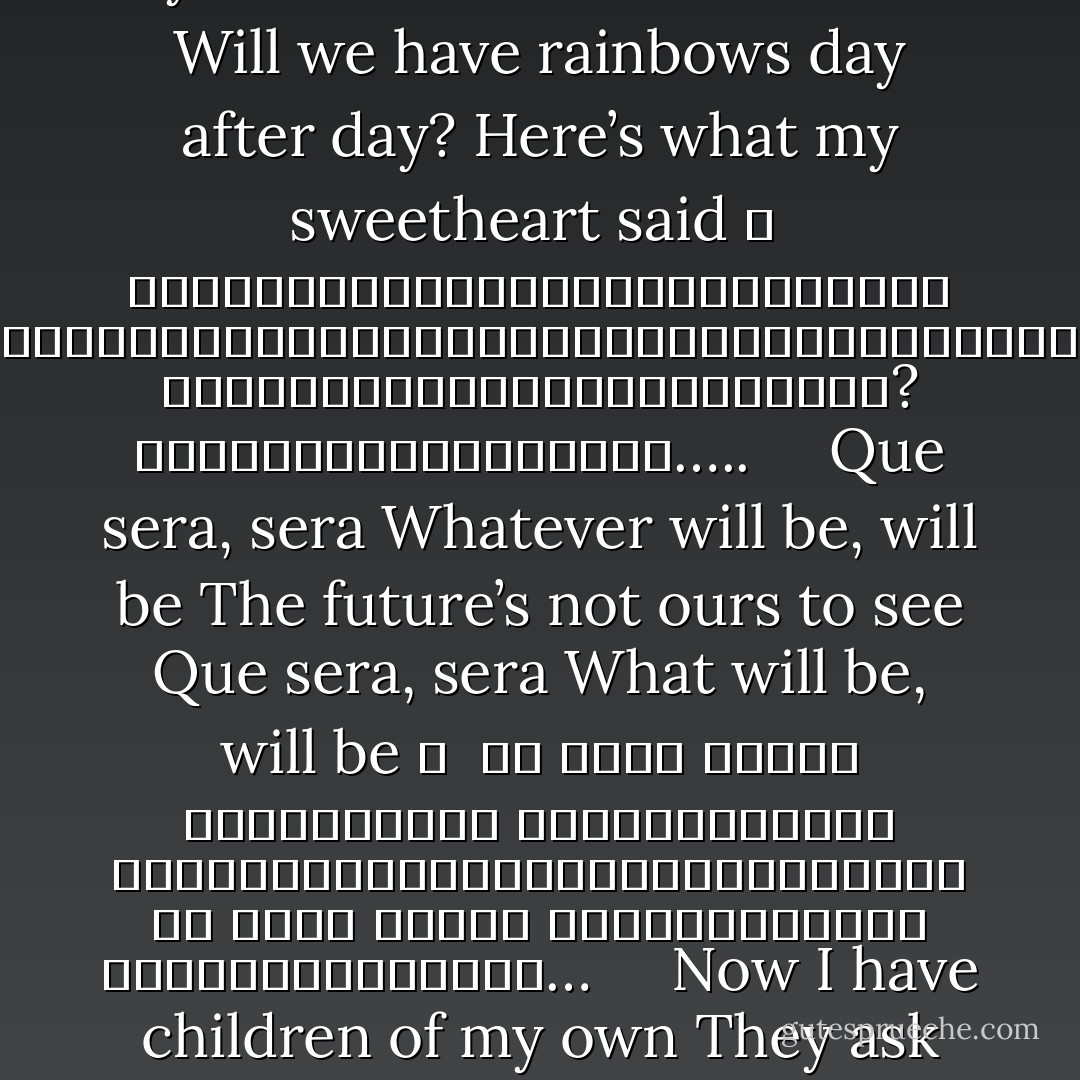 When I was just a little girl<br />I asked my mother, what will I be <br />Will I be pretty, will I be rich?<br />Here’s what she said to me 	<br /><br />เมื่อตอนฉันยังเป็นเด็กเล็กๆ<br />ฉันถามคุณแม่ฉันว่าโตขึ้นจะได้เป็นอะไร<br />ฉันจะได้เป็นคนสวยหรือคนรวยไหม?<br />คุณแม่ก็ตอบฉันว่า…….. <br /><br /><br /><br />Que sera, sera<br />Whatever will be, will be<br />The future’s not ours to see<br />Que sera, sera<br />What will be, will be 	<br /><br />เค เซรา เซร่า<br />อะไรจะเกิด ก็ให้มันเกิด<br />อนาคตเราไม่สามารถล่วงรู้ได้<br /><br />เค เซรา เซร่า<br />ให้มันเป็นไป ปล่อยมันเป็นไป… <br /><br /><br /><br />When I grew up, I fell in love <br />I asked my sweetheart what lies ahead<br />Will we have rainbows day after day?<br />Here’s what my sweetheart said 	<br /><br />เมื่อฉันโตขึ้นและมีความรัก<br />ฉันถามแฟนฉันว่าเราจะเป็นอย่างไรในวันข้างหน้า<br />จะมีสายรุ้งในทุกๆวันไหม?<br />แฟนฉันก็ตอบฉันว่า….. <br /><br /><br /><br />Que sera, sera<br />Whatever will be, will be<br />The future’s not ours to see<br />Que sera, sera<br />What will be, will be 	<br /><br />เค เซรา เซร่า<br />อะไรจะเกิด ก็ให้มันเกิด<br />อนาคตเราไม่สามารถล่วงรู้ได้<br />เค เซรา เซร่า<br />ให้มันเป็นไป ปล่อยมันเป็นไป… <br /><br /><br /><br />Now I have children of my own<br />They ask their mother, what will I be<br />Will I be handsome, will I be rich? <br />I tell them tenderly 	<br /><br />และตอนนี้ที่ฉันมีลูก<br />เขาถามแม่ของเขาว่า ผมจะได้เป็นอะไร<br />ผมจะเป็นคนหล่อ หรือคนรวยไหม?<br />ฉันก็บอกกับเขาเบาๆว่า…… <br /><br /><br /><br />Que sera, sera<br />Whatever will be, will be<br />The future’s not ours to see<br />Que sera, sera<br />What will be, will be<br />Que sera, sera…….. 	<br /><br />เค เซรา เซร่า<br />อะไรจะเกิด ก็ให้มันเกิด<br />อนาคตเราไม่สามารถล่วงรู้ได้<br /><br />เค เซรา เซร่า<br />ให้มันเป็นไป ปล่อยมันเป็นไป<br />เค เซรา เซร่า……. - Doris Day